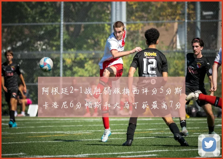 阿根廷2-1战胜弱旅梅西评分5分斯卡洛尼6分帕斯和大马丁获最高7分