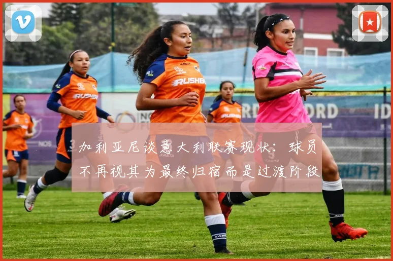 加利亚尼谈意大利联赛现状：球员不再视其为最终归宿而是过渡阶段