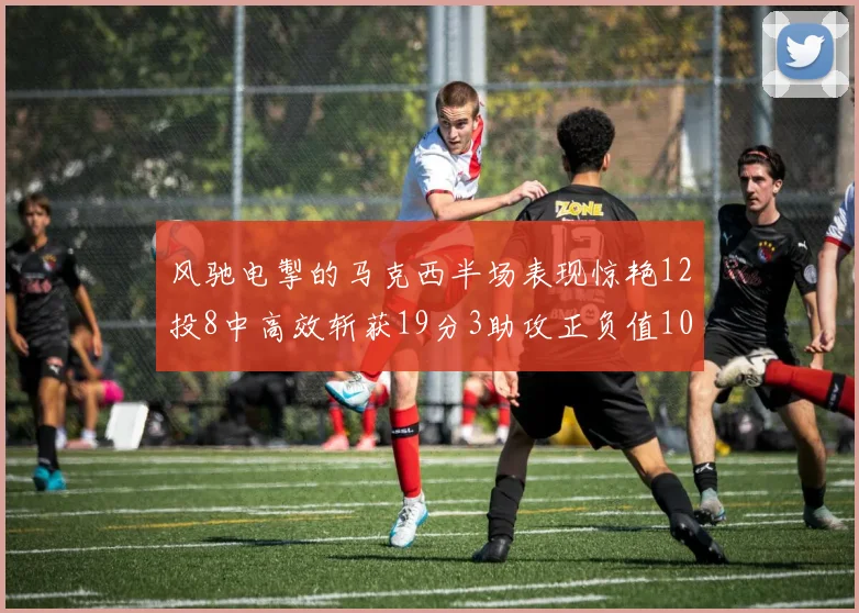 风驰电掣的马克西半场表现惊艳12投8中高效斩获19分3助攻正负值10