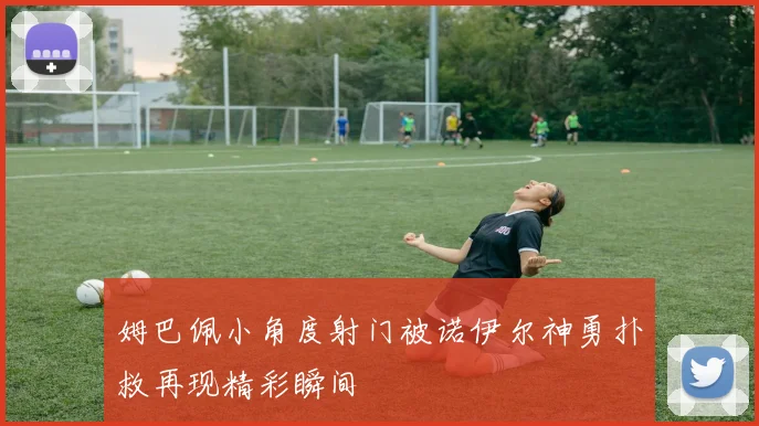 姆巴佩小角度射门被诺伊尔神勇扑救再现精彩瞬间
