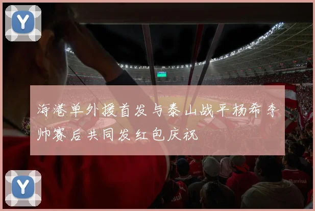 海港单外援首发与泰山战平杨希李帅赛后共同发红包庆祝