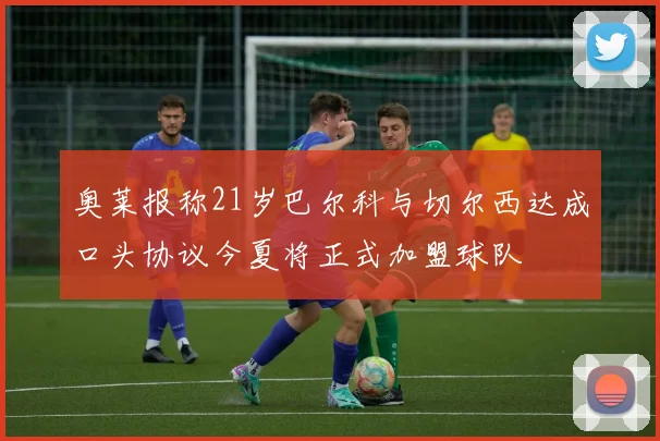 奥莱报称21岁巴尔科与切尔西达成口头协议今夏将正式加盟球队