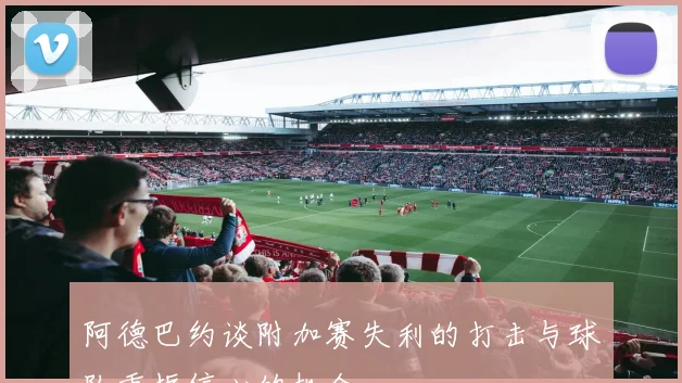 阿德巴约谈附加赛失利的打击与球队重振信心的机会