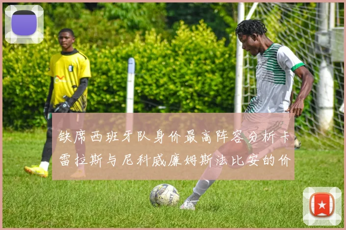 缺席西班牙队身价最高阵容分析卡雷拉斯与尼科威廉姆斯法比安的价值探讨