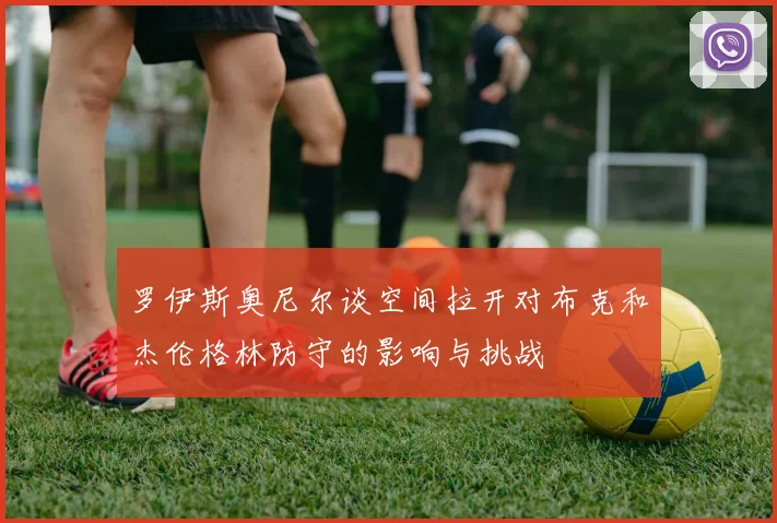 罗伊斯奥尼尔谈空间拉开对布克和杰伦格林防守的影响与挑战